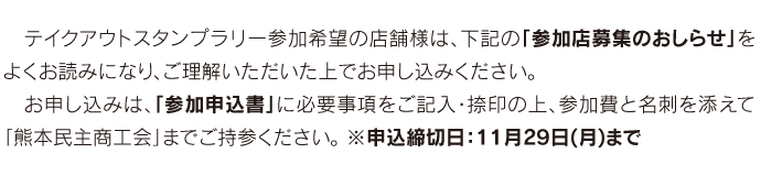 　テイクアウトスタンプラリー参加希望の店舗様は、下記の「参加店募集のおしらせ」をよくお読みになり、ご理解いただいた上でお申し込みください。 　お申し込みは、「参加申込書」に必要事項をご記入・捺印の上、参加費と名刺を添えて「熊本民主商工会」までご持参ください。 ※申込締切日：11月29日(月)まで