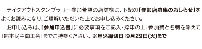 　テイクアウトスタンプラリー参加希望の店舗様は、下記の「参加店募集のおしらせ」をよくお読みになり、ご理解いただいた上でお申し込みください。 　お申し込みは、「参加申込書」に必要事項をご記入・捺印の上、参加費と名刺を添えて「熊本民主商工会」までご持参ください。 ※申込締切日：9月29日(火)まで